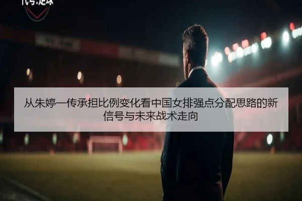 从朱婷一传承担比例变化看中国女排强点分配思路的新信号与未来战术走向